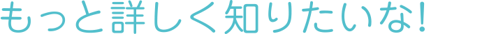 もっと詳しく知りたいな!